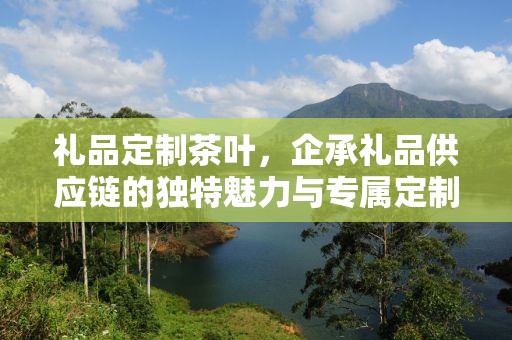 礼品定制茶叶，企承礼品供应链的独特魅力与专属定制体验